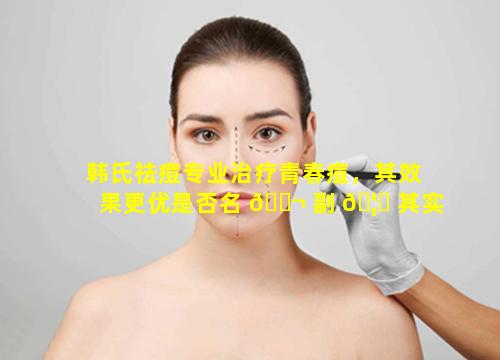 韩氏祛痘专业治疗青春痘，其效果更优是否名 🐬 副 🦍 其实